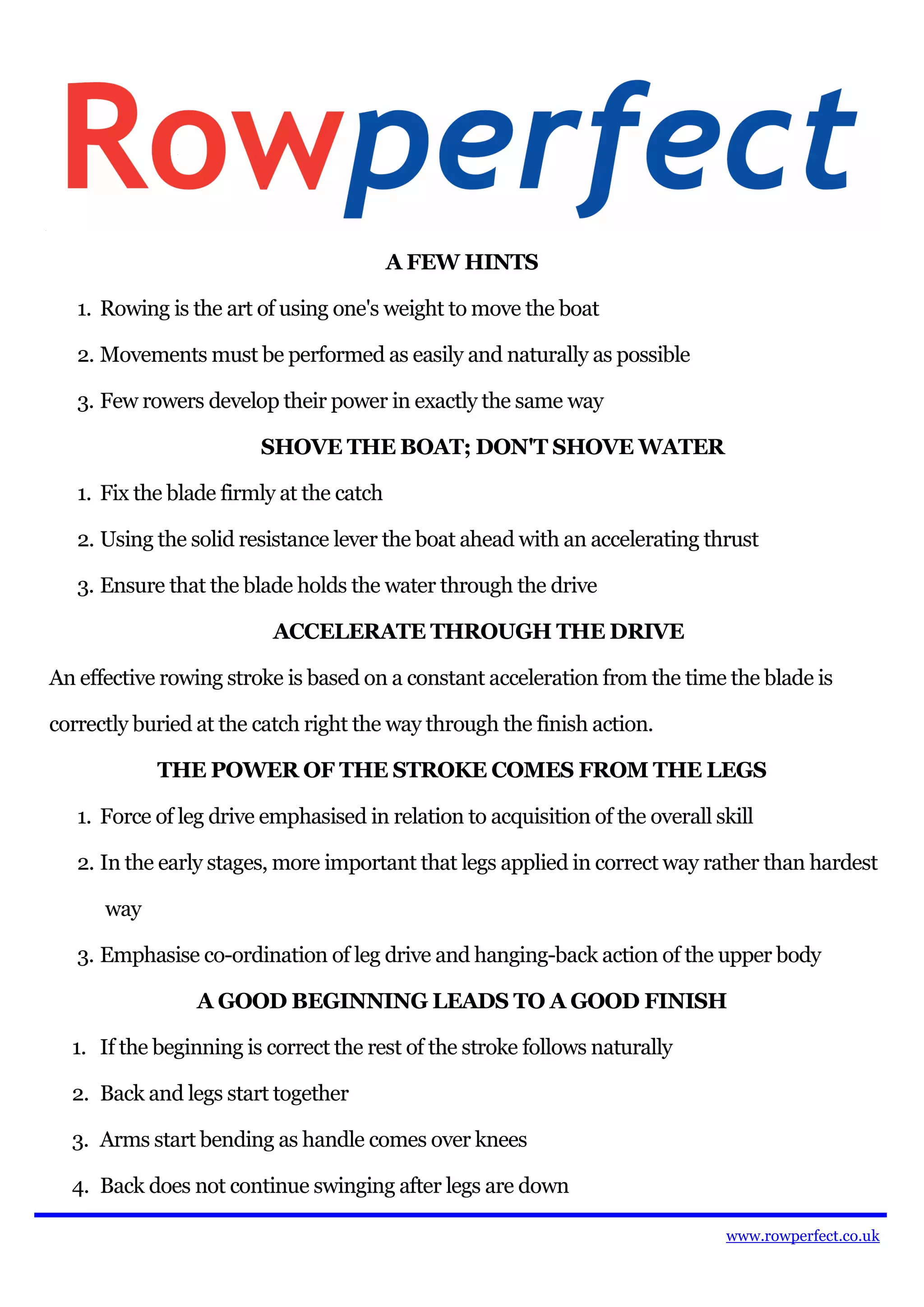 A FEW HINTS

   1. Rowing is the art of using one's weight to move the boat

   2. Movements must be performed as easily and naturally as possible

   3. Few rowers develop their power in exactly the same way

                        SHOVE THE BOAT; DON'T SHOVE WATER

   1. Fix the blade firmly at the catch

   2. Using the solid resistance lever the boat ahead with an accelerating thrust

   3. Ensure that the blade holds the water through the drive

                          ACCELERATE THROUGH THE DRIVE

An effective rowing stroke is based on a constant acceleration from the time the blade is

correctly buried at the catch right the way through the finish action.

            THE POWER OF THE STROKE COMES FROM THE LEGS

   1. Force of leg drive emphasised in relation to acquisition of the overall skill

   2. In the early stages, more important that legs applied in correct way rather than hardest

      way

   3. Emphasise co-ordination of leg drive and hanging-back action of the upper body

                 A GOOD BEGINNING LEADS TO A GOOD FINISH

  1. If the beginning is correct the rest of the stroke follows naturally

  2. Back and legs start together

  3. Arms start bending as handle comes over knees

  4. Back does not continue swinging after legs are down

                                                                               www.rowperfect.co.uk
 