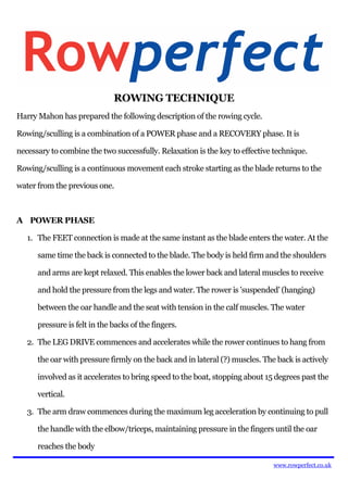 ROWING TECHNIQUE
Harry Mahon has prepared the following description of the rowing cycle.

Rowing/sculling is a combination of a POWER phase and a RECOVERY phase. It is

necessary to combine the two successfully. Relaxation is the key to effective technique.

Rowing/sculling is a continuous movement each stroke starting as the blade returns to the

water from the previous one.



A POWER PHASE

   1. The FEET connection is made at the same instant as the blade enters the water. At the

      same time the back is connected to the blade. The body is held firm and the shoulders

      and arms are kept relaxed. This enables the lower back and lateral muscles to receive

      and hold the pressure from the legs and water. The rower is 'suspended' (hanging)

      between the oar handle and the seat with tension in the calf muscles. The water

      pressure is felt in the backs of the fingers.

   2. The LEG DRIVE commences and accelerates while the rower continues to hang from

      the oar with pressure firmly on the back and in lateral (?) muscles. The back is actively

      involved as it accelerates to bring speed to the boat, stopping about 15 degrees past the

      vertical.

   3. The arm draw commences during the maximum leg acceleration by continuing to pull

      the handle with the elbow/triceps, maintaining pressure in the fingers until the oar

      reaches the body

                                                                              www.rowperfect.co.uk
 