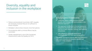 Employment law update
10
> Policies and procedures to promote LGBT+ equality
are necessary, however they are not sufficient to
ensure inclusion.
> Workplace culture drives inclusion more than policies.
> Circumstances when a criminal offence may be
committed.
> Gender reassignment is one of the 9 protected
characteristics under the Equality Act 2010.
An inclusive culture is created when:
> Leadership teams visibly promote diversity,
equality and inclusion and communicate a zero
tolerance approach.
> This approach is reflected in formal statements
released by the leadership team by other means
such as in staff meetings, training, staff bulletins
and policies.
> Take allegations seriously and properly
investigate them and take appropriate action.
The British Standards Institute (BSI) has published a
new code of practice on diversity, equality and
inclusion in the workplace.
Diversity, equality and
inclusion in the workplace
Employment law update
 
