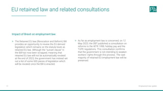 Employment law update
17
EU retained law and related consultations
> The Retained EU law (Revocation and Reform) Bill
provides an opportunity to review the EU-derived
legislation which remains on the statute book as
retained EU law. Although the "sunset clause" in
the Bill has now been scrapped, meaning that
retained EU law will not be automatically revoked
at the end of 2023, the government has instead set
out a list of some 600 pieces of legislation which
will be revoked once the Bill is enacted.
> As far as employment law is concerned, on 12
May 2023, the DBT published a consultation on
reforms to the WTR 1998, holiday pay and the
TUPE regulations. This consultation confirms
that the government is not intending to weaken
workers' rights through this process. The vast
majority of retained EU employment law will be
preserved.
Impact of Brexit on employment law:
 