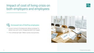Employment law update
8
Impact of cost of living crisis on
both employers and employees
Increased risk of theft by employees
> Ensure contract of employment allows employer to
deduct any such sums misappropriated from wages.
> If no contractual right- follow county court process.
 