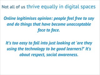 Not all of us thrive equally in digital spaces
Online legitimises opinion: people feel free to say
and do things that have become unacceptable
face to face.
It's too easy to fall into just looking at 'are they
using the technology to be good learners?' It's
about respect, social awareness.
 