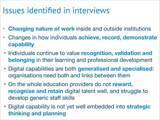 Issues identiﬁed in interviews
‣ Changing nature of work inside and outside institutions
‣ Changes in how individuals achieve, record, demonstrate
capability
‣Individuals continue to value recognition, validation and
belonging in their learning and professional development
‣Digital capabilities are both generalised and specialised:
organisations need both and links between them
‣On the whole education providers do not reward,
recognise and retain digital talent well, and struggle to
develop generic staﬀ skills
‣Digital capability is not yet well embedded into strategic
thinking and planning
 