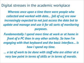 Digital stresses in the academic workplace
Whereas once upon a time there were people who
collected and worked with data... [all of us] are now
increasingly expected to not just access the data but to
update and manage and use it for all sorts of monitoring
purposes.
Fundamentally I spend more time at work or at home in
front of a PC than in any other activity. So how I'm
engaging with that keyboard and the basic interface... is
how I spend my time.
... a lot of work to be done with staff who are either at a
very low point in terms of skills or in terms of morale.
 