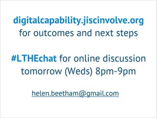 digitalcapability.jiscinvolve.org
for outcomes and next steps
#LTHEchat for online discussion
tomorrow (Weds) 8pm-9pm
helen.beetham@gmail.com
 