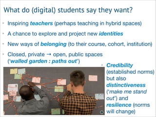 What do (digital) students say they want?
‣ Inspiring teachers (perhaps teaching in hybrid spaces)
‣ A chance to explore and project new identities
‣ New ways of belonging (to their course, cohort, institution)
‣ Closed, private → open, public spaces
(‘walled garden : paths out’)
‣ Credibility
(established norms)
but also
distinctiveness
(‘make me stand
out’) and
resilience (norms
will change)
 