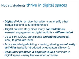 Not all students thrive in digital spaces
‣ Digital divide narrower but wider: can amplify other
inequalities and cultural differences
‣ ‘Digital natives' story hides many contradictions:
learners' engagement w digital world is v differentiated
‣ Up to 85% MOOC participants already educated (at
least) to graduate level
‣ Active knowledge-building, creating, sharing are minority
activities typically introduced by educators (Selwyn).
‣ Consumer practices & populist values dominate in
digital space - many feel excluded or worse
 