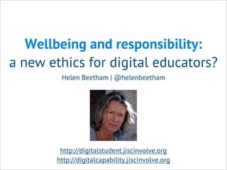 Wellbeing and responsibility:
a new ethics for digital educators?
Helen Beetham | @helenbeetham
http://digitalstudent.jiscinvolve.org
http://digitalcapability.jiscinvolve.org
 