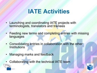 Launching and coordinating IATE projects with terminologists, translators and trainees Feeding new terms and completing entries with missing languages Consolidating entries in collaboration with the other Institutions Managing marks and feedback Collaborating with the technical IATE team IATE Activities 