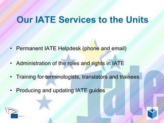 Permanent IATE Helpdesk (phone and email) Administration of the roles and rights in IATE Training for terminologists, translators and trainees Producing and updating IATE guides Our IATE Services to the Units 
