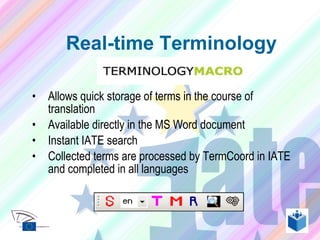 Allows quick storage of terms in the course of translation Available directly in the MS Word document Instant IATE search  Collected terms are processed by TermCoord in IATE and completed in all languages Real-time Terminology 