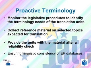 Monitor the legislative procedures to identify the terminology needs of the translation units Collect reference material on selected topics expected for translation Provide the units with the material after a reliability check Ensuring linguistic consistency of EP databases Proactive Terminology 