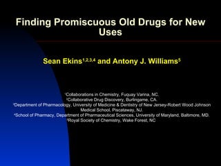 Finding Promiscuous Old Drugs for New
                 Uses

               Sean Ekins1,2,3,4 and Antony J. Williams5



                         1
                          Collaborations in Chemistry, Fuquay Varina, NC.
                          2
                            Collaborative Drug Discovery, Burlingame, CA.
3
  Department of Pharmacology, University of Medicine & Dentistry of New Jersey-Robert Wood Johnson
                                  Medical School, Piscataway, NJ.
 4
  School of Pharmacy, Department of Pharmaceutical Sciences, University of Maryland, Baltimore, MD.
                          5
                            Royal Society of Chemistry, Wake Forest, NC
 