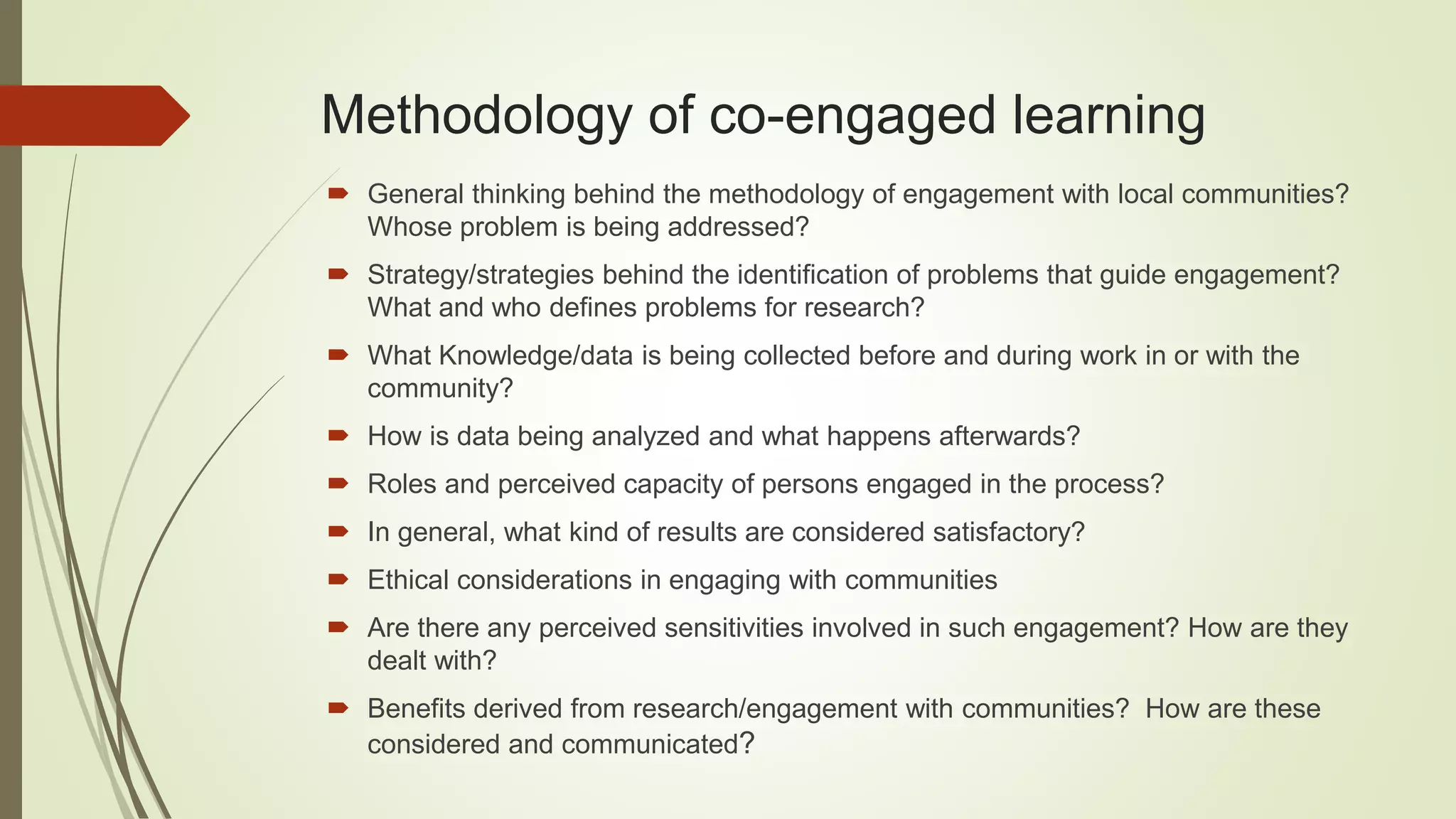 Methodology of co-engaged learning
General thinking behind the methodology of engagement with local communities?
Whose problem is being addressed?
Strategy/strategies behind the identification of problems that guide engagement?
What and who defines problems for research?
What Knowledge/data is being collected before and during work in or with the
community?
How is data being analyzed and what happens afterwards?
Roles and perceived capacity of persons engaged in the process?
In general, what kind of results are considered satisfactory?
Ethical considerations in engaging with communities
Are there any perceived sensitivities involved in such engagement? How are they
dealt with?
Benefits derived from research/engagement with communities? How are these
considered and communicated?