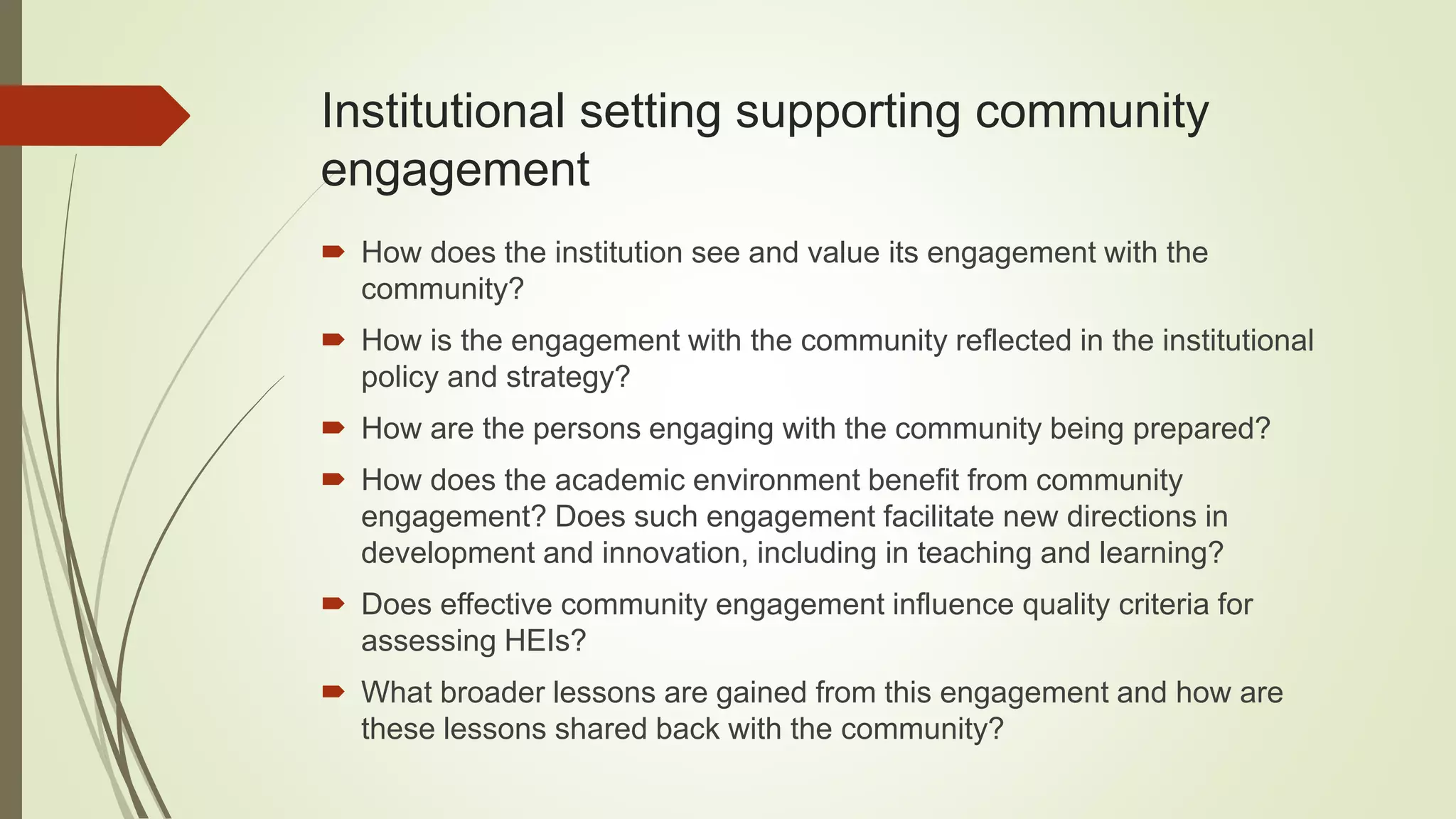 Institutional setting supporting community
engagement
How does the institution see and value its engagement with the
community?
How is the engagement with the community reflected in the institutional
policy and strategy?
How are the persons engaging with the community being prepared?
How does the academic environment benefit from community
engagement? Does such engagement facilitate new directions in
development and innovation, including in teaching and learning?
Does effective community engagement influence quality criteria for
assessing HEIs?
What broader lessons are gained from this engagement and how are
these lessons shared back with the community?