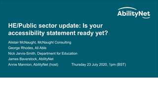 Public Sector/HE Update – Is your accessibility statement ready yet?
HE/Public sector update: Is your
accessibility statement ready yet?
Alistair McNaught, McNaught Consulting
George Rhodes, All Able
Nick Jarvis-Smith, Department for Education
James Baverstock, AbilityNet
Annie Mannion, AbilityNet (host) Thursday 23 July 2020, 1pm (BST)
 