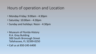 Hours of operation and Location
• Monday-Friday: 9:00am - 4:30pm
• Saturday: 10:00am - 4:30pm
• Sunday and holidays: Noon - 4:30pm
• Museum of Florida History
R.A. Gray Building
500 South Bronough Street
Tallahassee, FL 32399-0250
• Call us at 850-245-6400
 