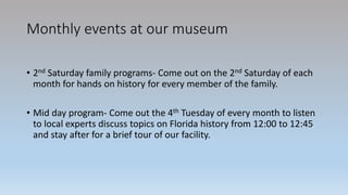 Monthly events at our museum
• 2nd Saturday family programs- Come out on the 2nd Saturday of each
month for hands on history for every member of the family.
• Mid day program- Come out the 4th Tuesday of every month to listen
to local experts discuss topics on Florida history from 12:00 to 12:45
and stay after for a brief tour of our facility.
 