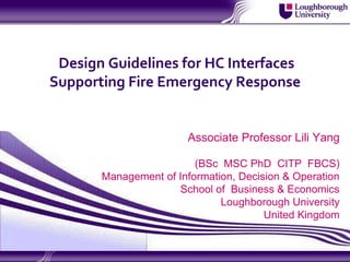 Design Guidelines for HC Interfaces
Supporting Fire Emergency Response


                        Associate Professor Lili Yang

                         (BSc MSC PhD CITP FBCS)
       Management of Information, Decision & Operation
                     School of Business & Economics
                              Loughborough University
                                       United Kingdom
 
