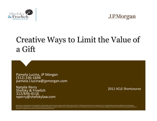 Creative Ways to Limit the Value of
a Gift


Pamela Lucina, JP Morgan
(312) 336‐1694 
pamela.l.lucina@jpmorgan.com
Natalie Perry                                                                                                                                                                                2011 IICLE Shortcourse
Shefsky & Froelich
312/836‐4116
nperry@shefskylaw.com
Mayer Brown is a global legal services organization comprising legal practices that are separate entities ("Mayer Brown Practices"). The Mayer Brown Practices are: Mayer Brown LLP, a limited liability partnership established in the United States;  
Mayer Brown International LLP, a limited liability partnership incorporated in England and Wales; JSM, a Hong Kong partnership, and its associated entities in Asia; and Tauil & Chequer Advogados, a Brazilian law partnership with which Mayer Brown is
associated. The Mayer Brown Practices are known as Mayer Brown JSM in Asia.
 