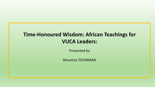 Time-Honoured Wisdom: African Teachings for
VUCA Leaders:
Presented by
Mounina TOUNKARA
 