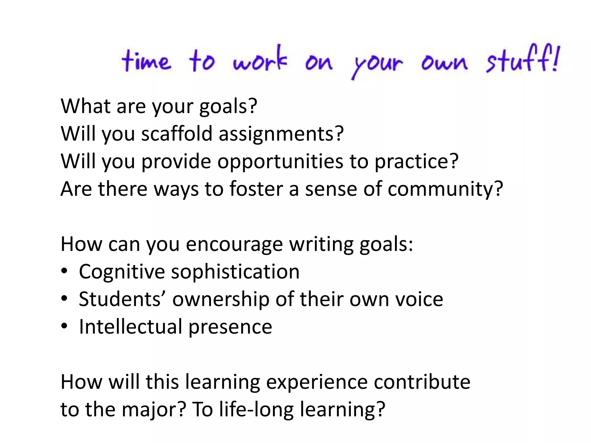 What are your goals?
Will you scaffold assignments?
Will you provide opportunities to practice?
Are there ways to foster a sense of community?

How can you encourage writing goals:
• Cognitive sophistication
• Students’ ownership of their own voice
• Intellectual presence

How will this learning experience contribute
to the major? To life-long learning?
 