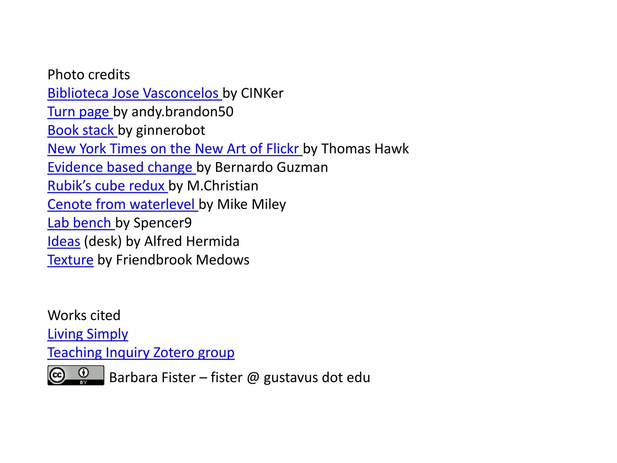 Photo credits
Biblioteca Jose Vasconcelos by CINKer
Turn page by andy.brandon50
Book stack by ginnerobot
New York Times on the New Art of Flickr by Thomas Hawk
Evidence based change by Bernardo Guzman
Rubik’s cube redux by M.Christian
Cenote from waterlevel by Mike Miley
Lab bench by Spencer9
Ideas (desk) by Alfred Hermida
Texture by Friendbrook Medows


Works cited
Living Simply
Teaching Inquiry Zotero group
         Barbara Fister – fister @ gustavus dot edu
 