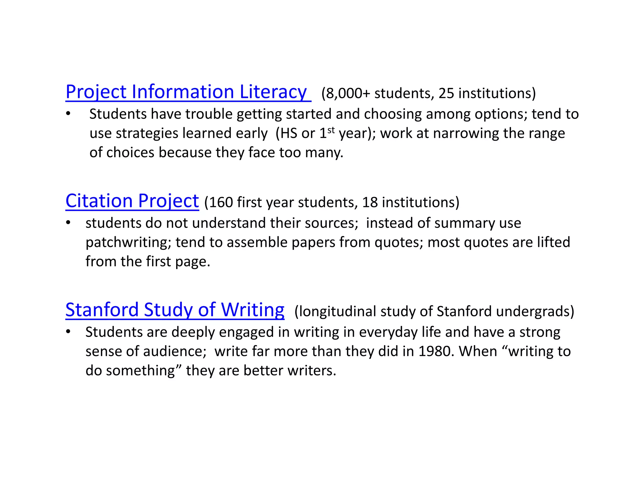 Project Information Literacy            (8,000+ students, 25 institutions)
•   Students have trouble getting started and choosing among options; tend to
    use strategies learned early (HS or 1st year); work at narrowing the range
    of choices because they face too many.


Citation Project (160 first year students, 18 institutions)
• students do not understand their sources; instead of summary use
  patchwriting; tend to assemble papers from quotes; most quotes are lifted
  from the first page.


Stanford Study of Writing        (longitudinal study of Stanford undergrads)
• Students are deeply engaged in writing in everyday life and have a strong
  sense of audience; write far more than they did in 1980. When “writing to
  do something” they are better writers.
 