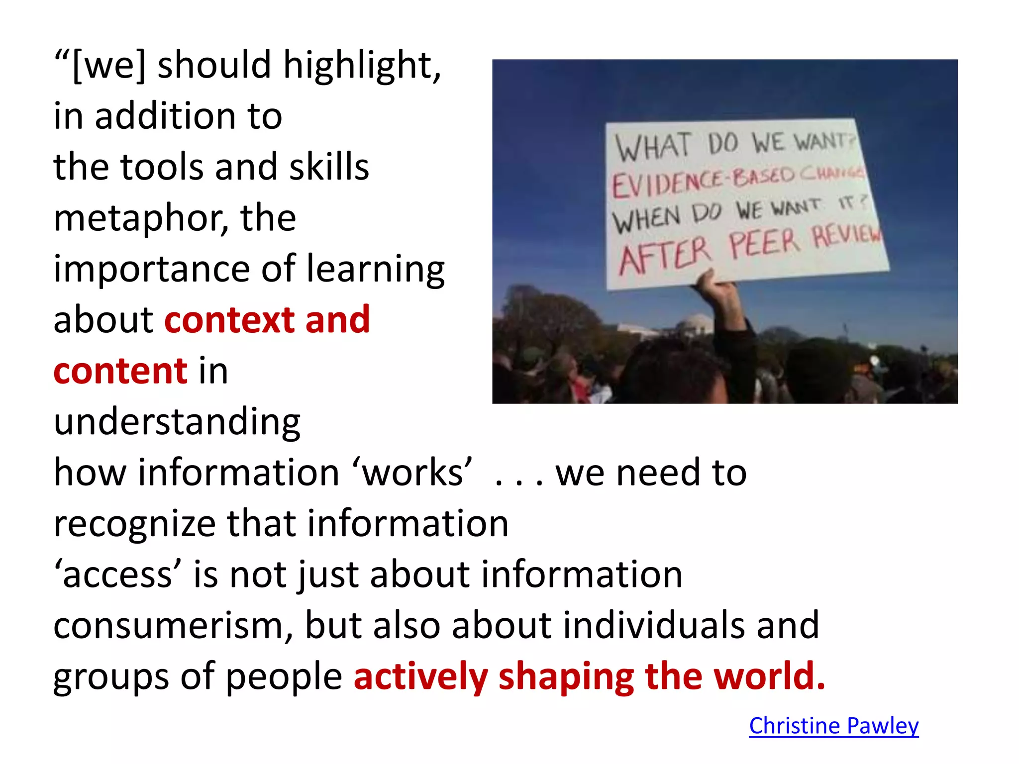 “[we] should highlight,
in addition to
the tools and skills
metaphor, the
importance of learning
about context and
content in
understanding
how information ‘works’ . . . we need to
recognize that information
‘access’ is not just about information
consumerism, but also about individuals and
groups of people actively shaping the world.
                                       Christine Pawley
 
