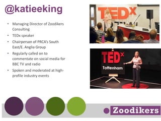 @katieeking
• Managing Director of Zoodikers
Consulting
• TEDx speaker
• Chairperson of PRCA’s South
East/E. Anglia Group
• Regularly called on to
commentate on social media for
BBC TV and radio
• Spoken and moderated at high-
profile industry events
 