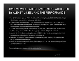 OVERVIEW OF LATEST INVESTMENT WRITE-UPS
BY ALEXEY MINEEV AND THE PERFORMANCE
  May 22nd 2011 and follow-up on July 6th 2011: Short in Suntech Power Holdings Co. Ltd. (ADR) (NYSE:STP) at $7.5 with target
  $5.5. In October - December 2011 the stock traded at ~$2.5 (-60%+)
  In June 2011 Alexey recommended closure of a long position in Shutterfly, Inc. (NASDAQ:SFLY) at $55 to a hedge fund in
  NYC – reasoning & model are available to review. By February 2012 the stock lost 50+% its value. (Disclosure: Alexey has no
  obligation before the fund to keep the research’ findings exclusive)
  August 7th 2011: Oversold buy in MEMC Electronic Materials, Inc. (NYSE:WFR) at $5.5 with 20% upside. The stock realized
  the 20% upside by pushing level $7.0 over 3 months-long span (August - October 2011) after the market call
  August 20th 2011: Short in Chesapeake Energy Corporation (NYSE:CHK) at $29.3 with 20% downside target realized within 2
  months after the call. In December 2011 - January 2012, CHK traded at ~$23
  December 9th 2011: Buy in First Solar, Inc. (NASDAQ:FSLR) at $46 with 30% upside. In April 2012 the stock sold off lower
  than $30 level, and Alexey keeps to the thesis
  February 23rd 2012: R.R.Donnelley & Son Company (NASDAQ:RRD) is a buy at $13.5 with ~20% short-term target at $16. On
  April 2nd 2012, RRD traded at $12.3


The following 6 pages present the above mentioned investment write-ups




                                                                                                   2 April 2012
 