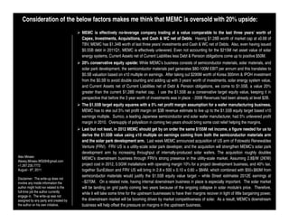 Consideration of the below factors makes me think that MEMC is oversold with 20% upside:
                                       MEMC is effectively no-leverage company trading at a value comparable to the last three years’ worth of
                                       Capex, Investments, Acquisitions, and Cash & WC net of Debts. Having $1.28B worth of market cap at x0.68 of
                                       TBV, MEMC has $1.34B worth of last three years’ investments and Cash & WC net of Debts. Also, even having issued
                                       $0.55B debt in 2011Q1, MEMC is effectively unlevered. Even not accounting for the $215M net asset value of solar
                                       energy systems, Current Assets net of Current Liabilities less Debt & Pension obligations come up to positive $50M.
                                       20% conservative equity upside: While MEMC’s business consists of semiconductor materials, solar materials, and
                                       solar park development, the semiconductor materials part generates $80-100M EBIT per annum and this translates to
                                       $0.5B valuation based on x10 multiple on earnings. After taking out $290M worth of Korea 300mm & IPOH investment
                                       from the $0.5B to avoid double counting and adding up with 3 years’ worth of investments, solar energy system value,
                                       and Current Assets net of Current Liabilities net of Debt & Pension obligations, we come to $1.55B, a value 20%
                                       greater than the current $1.28B market cap. I use the $1.55B as a conservative target equity value, keeping it in
                                       perspective that before the 3 year worth of investments was in place - 2008 Revenues had been already at level $2B.
                                       The $1.55B target equity squares with a 5% net profit margin assumption for a wafer manufacturing business.
                                       MEMC has to eke out 5% net profit margin on $3B revenue estimate to live up to the $1.55B equity target based x10
                                       earnings multiple. Sumco, a leading Japanese semiconductor and solar wafer manufacturer, had 5% unlevered profit
                                       margin in 2010. Oversupply of polysilicon in coming two years should bring some cost relief helping the margins.
                                       Last but not least, in 2012 MEMC should get by on order the same $155M net income, a figure needed for us to
                                       derive the $1.55B value using x10 multiple on earnings coming from both the semiconductor materials arm
                                       and the solar park development arm. Last week MEMC announced acquisition of US arm of Fotowatio Renewables
                                       Venture (FRV). FRV US is a utility-scale solar park developer, and the acquisition will strengthen MEMC’s solar park
                                       development arm by increasing throughput of internally-produced solar wafers. The acquisition roughly doubles
Alex Mineev                            MEMC’s downstream business through FRV’s strong presence in the utility-scale market. Assuming 2.8$/W (2€/W)
Alexey.Mineev.WG09@gmail.com
+1.267.230.7772                        project cost in 2012, 0.5GW installations with operating margin 10% for a project development business, and 40% tax,
August - 6th, 2011                     together SunEdison and FRV US will bring in 2.8 x 500 x 0.10 x 0.60 = $84M, which combined with $50÷$60M from
                                       semiconductor materials would justify the $1.55B equity value target – while Street estimates 2012E earnings at
Disclaimer: The write-up does not
involve any inside information the     ~$270M. On a related note, having internal downstream business in place is especially important. The solar market
author might hold nor related to the   will be landing on grid parity coming two years because of the ongoing collapse in solar module’s price. Therefore,
full-time job the author currently     while it will take some time for the upstream businesses to have their margins recover in light of little bargaining power,
engage in. The write-up was not
assigned by any party and created by   the downstream market will be booming driven by market competitiveness of solar. As a result, MEMC’s downstream
the author on his own initiative.      business will help offset the pressure on margins in the upstream business.
 