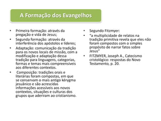 A Formação dos Evangelhos

•   Primeira formação: através da            •   Segundo Fitzmyer:
    pregação e vida de Jesus;                •   “a multiplicidade de relatos na
•   Segunda formação: através da                 tradição primitiva revela que eles não
    interferência dos apóstolos e líderes;       foram compostos com o simples
•   Adaptação: comunicação da tradição           propósito de narrar fatos sobre
    para os novos locais de missão, com a        Jesus”
    modificação e adaptação dessa            •   FITZMYER, Joseph A., Catecismo
    tradição para linguagens, categorias,        cristológico: respostas do Novo
    formas e temas mais compreensíveis           Testamento, p. 20.
    aos diferentes contextos.
•    Composição: tradições orais e
    literárias foram compostas, em que
    se conservam o mais antigo kérygma
    jesuânico e são acrescidas
    informações acessíveis aos novos
    contextos, situações e culturas dos
    grupos que aderiram ao cristianismo.
 