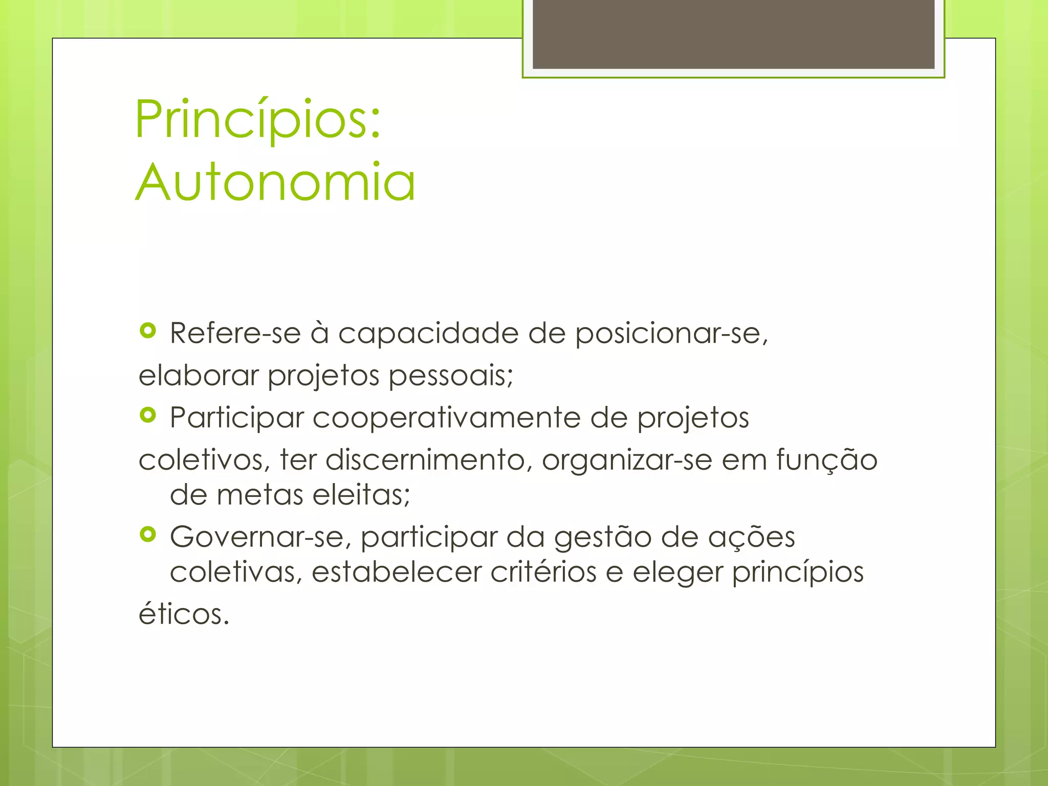 Princípios: Autonomia  Refere-se à capacidade de posicionar-se,  elaborar projetos pessoais;  Participar cooperativamente de projetos  coletivos, ter discernimento, organizar-se em função de metas eleitas;  Governar-se, participar da gestão de ações coletivas, estabelecer critérios e eleger princípios éticos.  