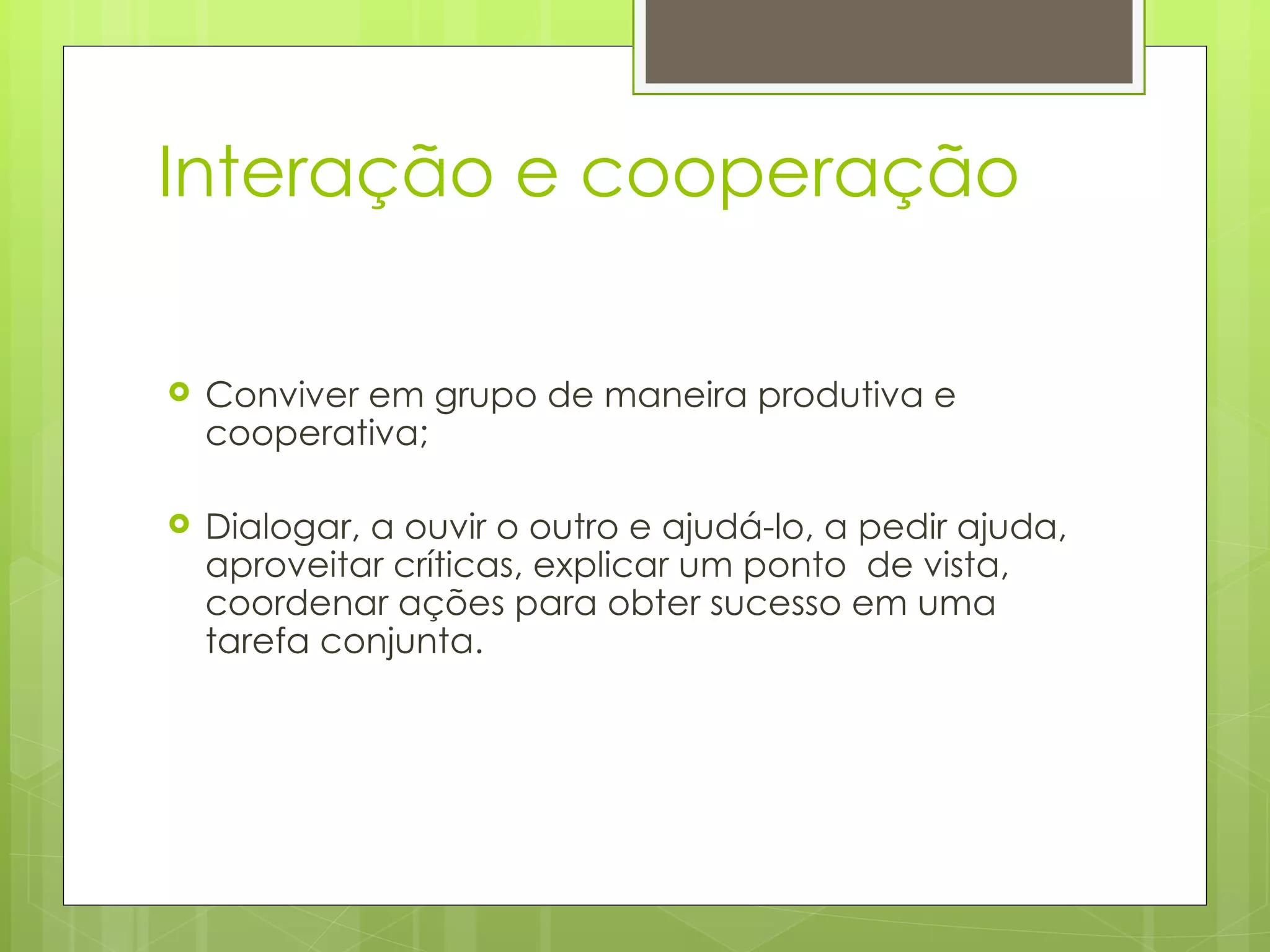 Interação e cooperação  Conviver em grupo de maneira produtiva e cooperativa;  Dialogar, a ouvir o outro e ajudá-lo, a pedir ajuda, aproveitar críticas, explicar um ponto  de vista, coordenar ações para obter sucesso em uma tarefa conjunta.  