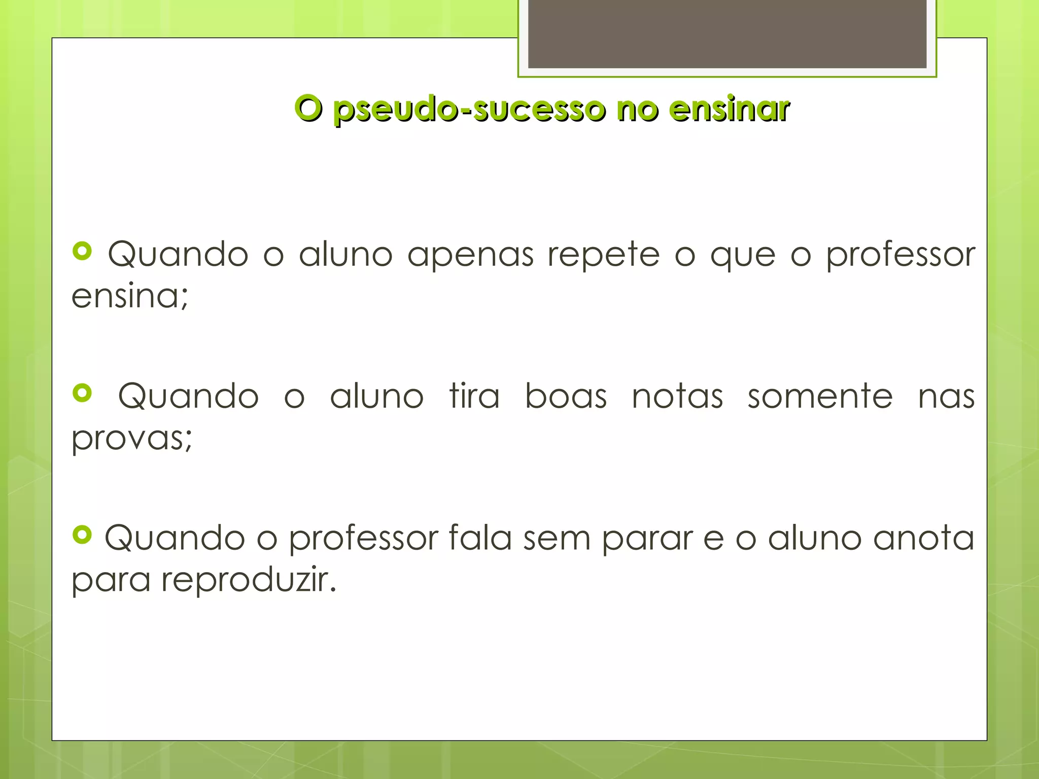 O pseudo-sucesso no ensinar Quando o aluno apenas repete o que o professor ensina; Quando o aluno tira boas notas somente nas provas; Quando o professor fala sem parar e o aluno anota para reproduzir. 