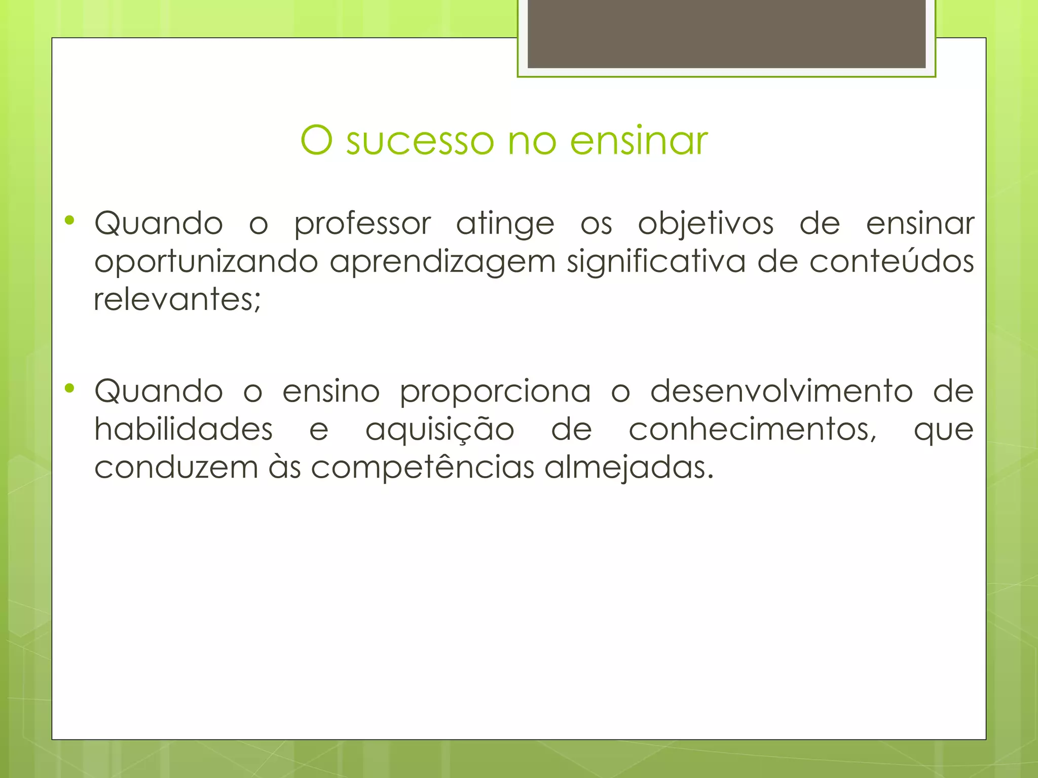O sucesso no ensinar  Quando o professor atinge os objetivos de ensinar oportunizando aprendizagem significativa de conteúdos relevantes; Quando o ensino proporciona o desenvolvimento de habilidades e aquisição de conhecimentos, que conduzem às competências almejadas. 