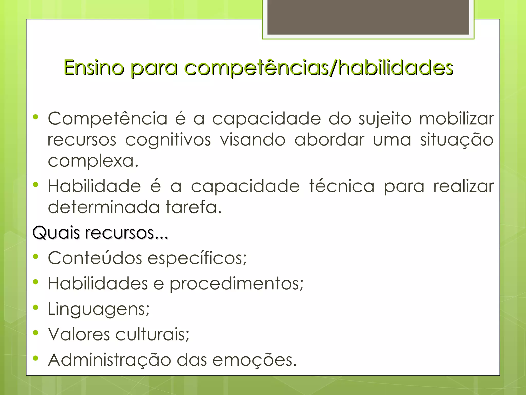 Ensino para competências/habilidades Competência é a capacidade do sujeito mobilizar recursos cognitivos visando abordar uma situação complexa. Habilidade é a capacidade técnica para realizar determinada tarefa. Quais recursos... Conteúdos específicos; Habilidades e procedimentos; Linguagens; Valores culturais; Administração das emoções. 