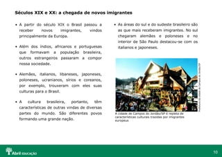 10
• A partir do século XIX o Brasil passou a
receber novos imigrantes, vindos
principalmente da Europa.
• Além dos índios, africanos e portuguesas
que formavam a população brasileira,
outros estrangeiros passaram a compor
nossa sociedade.
• Alemães, italianos, libaneses, japoneses,
poloneses, ucranianos, sírios e coreanos,
por exemplo, trouxeram com eles suas
culturas para o Brasil.
• A cultura brasileira, portanto, têm
características de outras vindas de diversas
partes do mundo. São diferentes povos
formando uma grande nação.
Séculos XIX e XX: a chegada de novos imigrantes
• As áreas do sul e do sudeste brasileiro são
as que mais receberam imigrantes. No sul
chegaram alemães e poloneses e no
interior de São Paulo destacou-se com os
italianos e japoneses.
A cidade de Campos do Jordão/SP é repleta de
características culturais trazidas por imigrantes
europeus
Prefeitura
da
cidade
de
Campos
do
Jordão/SP
 