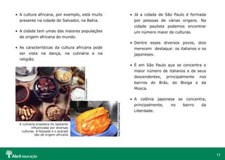 11
• A cultura africana, por exemplo, está muito
presente na cidade de Salvador, na Bahia.
• A cidade tem umas das maiores populações
de origem africana do mundo.
• As características da cultura africana pode
ser vista na dança, na culinária e na
religião.
• Já a cidade de São Paulo é formada
por pessoas de várias origens. Na
cidade paulista podemos encontrar
um número maior de culturas.
• Dentre esses diversos povos, dois
merecem destaque: os italianos e os
japoneses.
• É em São Paulo que se concentra o
maior número de italianos e de seus
descendentes, principalmente nos
bairros do Brás, do Bixiga e da
Mooca.
• A colônia japonesa se concentra,
principalmente, no bairro da
Liberdade.
José
Oliveira/Creative
Commons
Wikimedia
Foundation
A culinária brasileira foi bastante
influenciada por diversas
culturas. A feijoada e o acarajé
são de origem africana
 