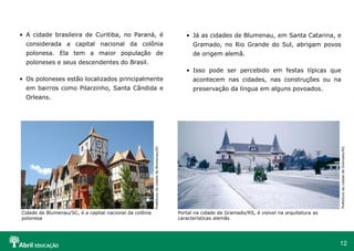 12
• A cidade brasileira de Curitiba, no Paraná, é
considerada a capital nacional da colônia
polonesa. Ela tem a maior população de
poloneses e seus descendentes do Brasil.
• Os poloneses estão localizados principalmente
em bairros como Pilarzinho, Santa Cândida e
Orleans.
Prefeitura
da
cidade
de
Gramado/RS
• Já as cidades de Blumenau, em Santa Catarina, e
Gramado, no Rio Grande do Sul, abrigam povos
de origem alemã.
• Isso pode ser percebido em festas típicas que
acontecem nas cidades, nas construções ou na
preservação da língua em alguns povoados.
Prefeitura
da
cidade
de
Blumenau/SC
Cidade de Blumenau/SC, é a capital nacional da colônia
polonesa
Portal na cidade de Gramado/RS, é visível na arquitetura as
características alemãs
 