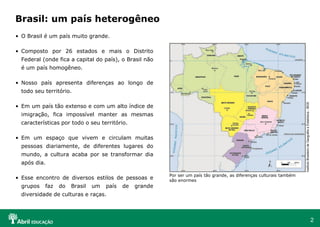 2
• O Brasil é um país muito grande.
• Composto por 26 estados e mais o Distrito
Federal (onde fica a capital do país), o Brasil não
é um país homogêneo.
• Nosso país apresenta diferenças ao longo de
todo seu território.
• Em um país tão extenso e com um alto índice de
imigração, fica impossível manter as mesmas
características por todo o seu território.
• Em um espaço que vivem e circulam muitas
pessoas diariamente, de diferentes lugares do
mundo, a cultura acaba por se transformar dia
após dia.
• Esse encontro de diversos estilos de pessoas e
grupos faz do Brasil um país de grande
diversidade de culturas e raças.
Brasil: um país heterogêneo
Por ser um país tão grande, as diferenças culturais também
são enormes
Instituto
Brasileiro
de
Geografia
e
Estatística
-
IBGE
 