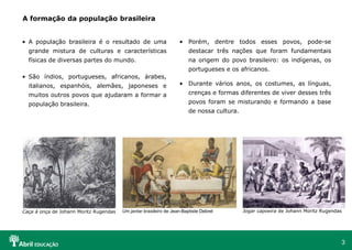 3
Caça à onça de Johann Moritz Rugendas
A formação da população brasileira
Jogar capoeira de Johann Moritz Rugendas
Um jantar brasileiro de Jean-Baptiste Debret
• A população brasileira é o resultado de uma
grande mistura de culturas e características
físicas de diversas partes do mundo.
• São índios, portugueses, africanos, árabes,
italianos, espanhóis, alemães, japoneses e
muitos outros povos que ajudaram a formar a
população brasileira.
• Porém, dentre todos esses povos, pode-se
destacar três nações que foram fundamentais
na origem do povo brasileiro: os indígenas, os
portugueses e os africanos.
• Durante vários anos, os costumes, as línguas,
crenças e formas diferentes de viver desses três
povos foram se misturando e formando a base
de nossa cultura.
 