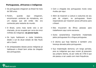 4
• Os portugueses chegaram ao Brasil há mais
de 500 anos.
• Porém, quando aqui chegaram,
encontraram centenas de moradores, em
um espaço que até então não era
conhecido pelo restante do mundo.
• O Brasil, como mais tarde veio a ser
chamado, já era ocupado por cerca de cinco
milhões de indígenas: os povos tupis.
• Os tupis habitavam a costa brasileira,
desde o sul do atual estado de São Paulo
até o Ceará.
• Os antepassados desses povos indígenas já
habitavam o Brasil bem antes da chegada
dos portugueses.
Portugueses, africanos e indígenas
• Com a chegada dos portugueses muita coisa
mudou por aqui.
• Além de trazerem a cultura e costumes de seu
país de origem, os portugueses foram
responsáveis por trazerem povos africanos para
o Brasil.
• Eles trouxeram da África pessoas para
trabalharem aqui como escravos.
• Outra característica importante implantada
pelos portugueses foi a língua portuguesa.
• O idioma que hoje falamos é também uma
herança deixada pelos portugueses.
• Sua implantação demorou um longo período,
pois os indígenas que aqui viviam já possuíam
seu próprio idioma, só por volta de 1750 é que
ele passou a ser usado com mais frequência.
 
