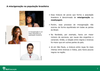 7
• Essa mistura de povos que forma a população
brasileira é denominada de miscigenação ou
mestiçagem.
• Porém, esse processo de miscigenação não
ocorreu de forma equilibrada em todas as partes
do Brasil.
• No Nordeste, por exemplo, havia um maior
número de escravos, por causa dos engenhos e
canaviais. Então, a relação entre negros e brancos
foi maior que em outras partes do país.
• Já em São Paulo, a mistura entre raças foi mais
intensa entre brancos e índios, pois havia poucos
negros na região.
A miscigenação na população brasileira
A miscigenação é um
traço marcante na
população brasileira
Casa
da
Cultura
Lycra/Lilo
Clareto/Divulgação
StockDisc
 