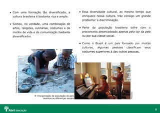 8
• Com uma formação tão diversificada, a
cultura brasileira é bastante rica e ampla.
• Somos, na verdade, uma combinação de
artes, religiões, culinárias, costumes e de
modos de vida e de comunicação bastante
diversificados.
• Essa diversidade cultural, ao mesmo tempo que
enriquece nossa cultura, traz consigo um grande
problema: a discriminação.
• Parte da população brasileira sofre com o
preconceito desencadeado apenas pela cor da pele
ou por sua classe social.
• Como o Brasil é um país formado por muitas
culturas, algumas pessoas classificam seus
costumes superiores à das outras pessoas.
Fundação
Cultural
Palmares
A miscigenação da população do país
acentua as diferenças sociais
PhotoDisc
 