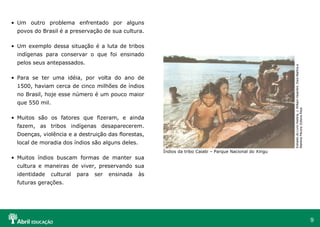 9
• Um outro problema enfrentado por alguns
povos do Brasil é a preservação de sua cultura.
• Um exemplo dessa situação é a luta de tribos
indígenas para conservar o que foi ensinado
pelos seus antepassados.
• Para se ter uma idéia, por volta do ano de
1500, haviam cerca de cinco milhões de índios
no Brasil, hoje esse número é um pouco maior
que 550 mil.
• Muitos são os fatores que fizeram, e ainda
fazem, as tribos indígenas desaparecerem.
Doenças, violência e a destruição das florestas,
local de moradia dos índios são alguns deles.
• Muitos índios buscam formas de manter sua
cultura e maneiras de viver, preservando sua
identidade cultural para ser ensinada às
futuras gerações.
Índios da tribo Caiabi – Parque Nacional do Xingu
Extraído
do
Livro
História,
J.
William
Vesentini,
Dora
Martins
e
Marlene
Pécora,
Editora
Ática
 