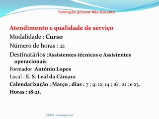 Formação pessoal Não Docente


Atendimento e qualidade de serviço
Modalidade : Curso
Número de horas : 21
Destinatários :Assistentes técnicos e Assistentes
  operacionais
Formador :António Lopes
Local : E. S. Leal da Câmara
Calendarização : Março , dias : 7 ; 9; 12; 14 ; 16 ; 21 ; e 23.
Horas : 18-21.



                 CFAES - Formação 2012
 