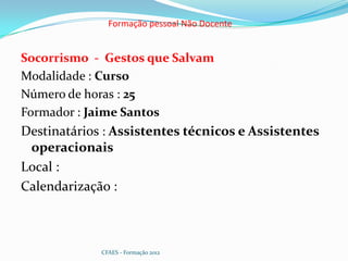 Formação pessoal Não Docente


Socorrismo - Gestos que Salvam
Modalidade : Curso
Número de horas : 25
Formador : Jaime Santos
Destinatários : Assistentes técnicos e Assistentes
 operacionais
Local :
Calendarização :



             CFAES - Formação 2012
 