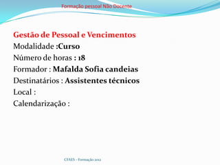 Formação pessoal Não Docente




Gestão de Pessoal e Vencimentos
Modalidade :Curso
Número de horas : 18
Formador : Mafalda Sofia candeias
Destinatários : Assistentes técnicos
Local :
Calendarização :




              CFAES - Formação 2012
 